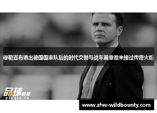 穆勒宣布退出德国国家队后的时代交替与战车篇章谁来接过传奇火炬