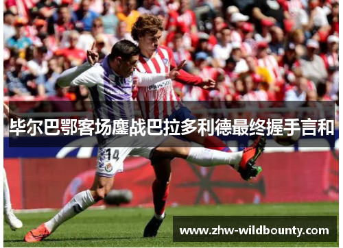 毕尔巴鄂客场鏖战巴拉多利德最终握手言和 毕尔巴鄂客场鏖战巴拉多利德最终握手言和